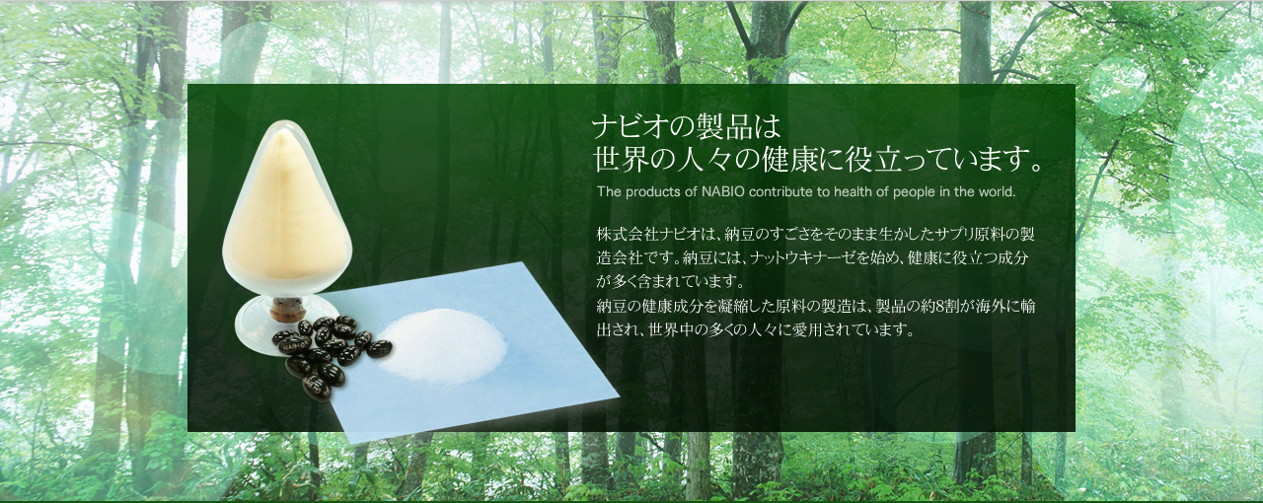 ナビオの製品は世界の人々の健康に役立っています。　株式会社ナビオは、納豆のすごさをそのまま生かしたサプリ原料の製造会社です。納豆には、ナットウキナーゼを始め、健康に役立つ成分が多く含まれています。納豆の健康成分を凝縮した原料の製造は、製品の約８割が海外に輸出され、世界中の多くの人々に愛用されています。